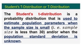 Student’s T-Distribution or T-Distribution
The Student’s t-distribution is a
probability distribution that is used to
estimate population parameters when
the sample size is small ( . .
𝑖 𝑒 𝑠𝑎𝑚𝑝𝑙𝑒
is less than 30) and/or when the
𝑠𝑖𝑧𝑒
population standard deviation is
unknown.
 