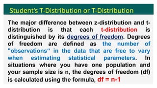 Student’s T-Distribution or T-Distribution
The major difference between z-distribution and t-
distribution is that each t-distribution is
distinguished by its degrees of freedom. Degrees
of freedom are defined as the number of
"observations“ in the data that are free to vary
when estimating statistical parameters. In
situations where you have one population and
your sample size is n, the degrees of freedom (df)
is calculated using the formula, df = n-1
 