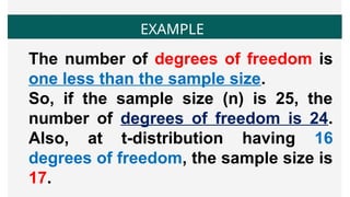 EXAMPLE
The number of degrees of freedom is
one less than the sample size.
So, if the sample size (n) is 25, the
number of degrees of freedom is 24.
Also, at t-distribution having 16
degrees of freedom, the sample size is
17.
 