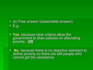 (b) Free answer (reasonable answer). E.g.  Yes , because clear criteria allow the government to draw policies on alleviating poverty.  OR No , because there is no objective standard to define poverty so there are still people who cannot get the assistance. 