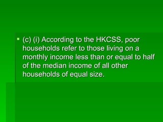 (c) (i) According to the HKCSS, poor households refer to those living on a monthly income less than or equal to half of the median income of all other households of equal size. 