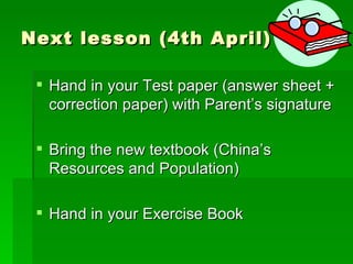 Next lesson  (4th April) Hand in your Test paper (answer sheet + correction paper) with Parent’s signature   B ring the new textbook (China ’s Resources and Population ) Hand in your Exercise Book 