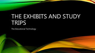 THE EXHIBITS AND STUDY
TRIPS
The Educational Technology
 
