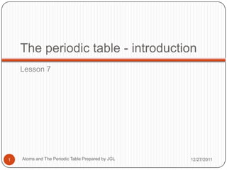 The periodic table - introduction
    Lesson 7




1   Atoms and The Periodic Table Prepared by JGL   12/27/2011
 