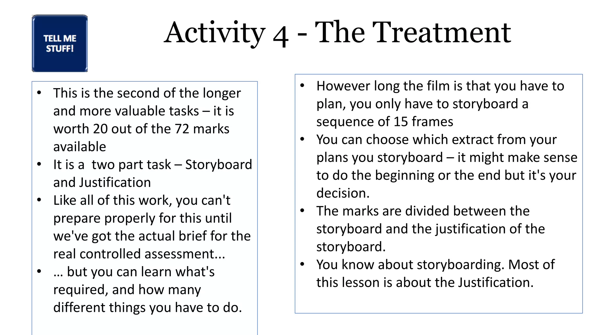 Activity 4 - The Treatment
• This is the second of the longer
and more valuable tasks – it is
worth 20 out of the 72 marks
available
• It is a two part task – Storyboard
and Justification
• Like all of this work, you can't
prepare properly for this until
we've got the actual brief for the
real controlled assessment...
• … but you can learn what's
required, and how many
different things you have to do.
• However long the film is that you have to
plan, you only have to storyboard a
sequence of 15 frames
• You can choose which extract from your
plans you storyboard – it might make sense
to do the beginning or the end but it's your
decision.
• The marks are divided between the
storyboard and the justification of the
storyboard.
• You know about storyboarding. Most of
this lesson is about the Justification.
 