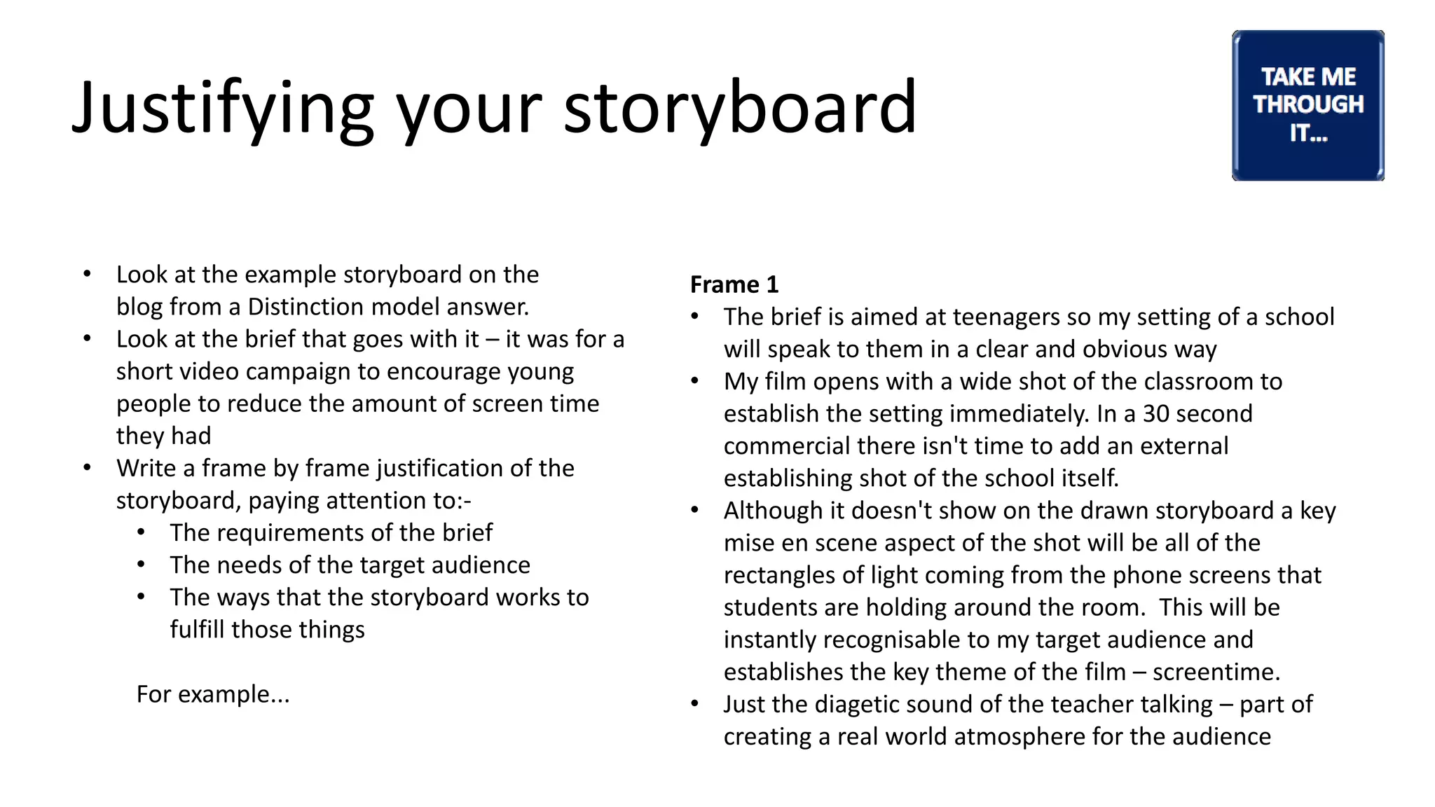 Justifying your storyboard
• Look at the example storyboard on the
blog from a Distinction model answer.
• Look at the brief that goes with it – it was for a
short video campaign to encourage young
people to reduce the amount of screen time
they had
• Write a frame by frame justification of the
storyboard, paying attention to:-
• The requirements of the brief
• The needs of the target audience
• The ways that the storyboard works to
fulfill those things
For example...
Frame 1
• The brief is aimed at teenagers so my setting of a school
will speak to them in a clear and obvious way
• My film opens with a wide shot of the classroom to
establish the setting immediately. In a 30 second
commercial there isn't time to add an external
establishing shot of the school itself.
• Although it doesn't show on the drawn storyboard a key
mise en scene aspect of the shot will be all of the
rectangles of light coming from the phone screens that
students are holding around the room. This will be
instantly recognisable to my target audience and
establishes the key theme of the film – screentime.
• Just the diagetic sound of the teacher talking – part of
creating a real world atmosphere for the audience
 