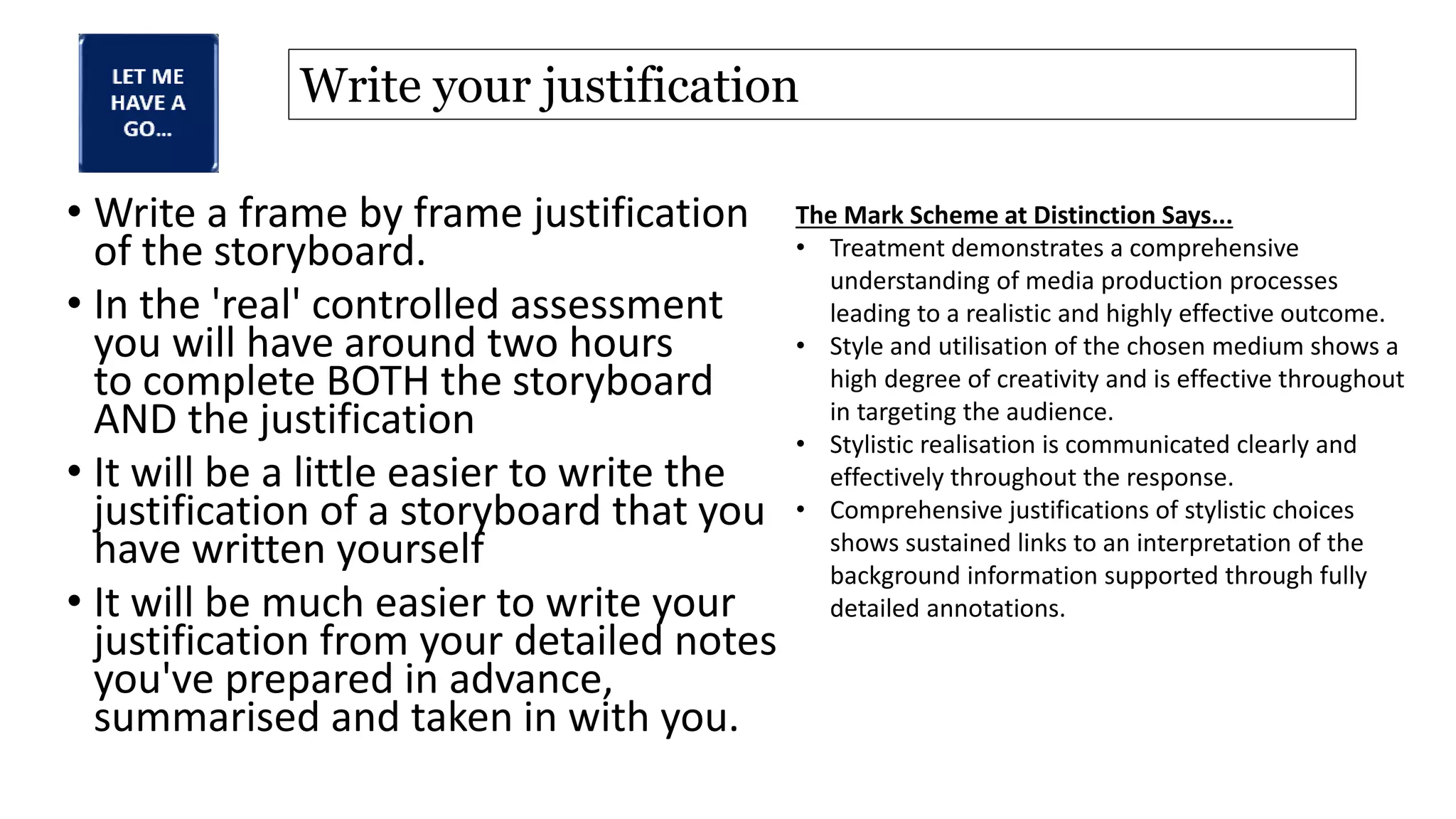 Write your justification
• Write a frame by frame justification
of the storyboard.
• In the 'real' controlled assessment
you will have around two hours
to complete BOTH the storyboard
AND the justification
• It will be a little easier to write the
justification of a storyboard that you
have written yourself
• It will be much easier to write your
justification from your detailed notes
you've prepared in advance,
summarised and taken in with you.
The Mark Scheme at Distinction Says...
• Treatment demonstrates a comprehensive
understanding of media production processes
leading to a realistic and highly effective outcome.
• Style and utilisation of the chosen medium shows a
high degree of creativity and is effective throughout
in targeting the audience.
• Stylistic realisation is communicated clearly and
effectively throughout the response.
• Comprehensive justifications of stylistic choices
shows sustained links to an interpretation of the
background information supported through fully
detailed annotations.
 