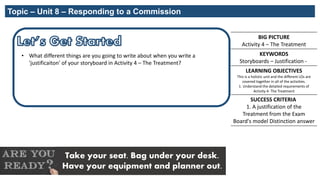 BIG PICTURE
Activity 4 – The Treatment
KEYWORDS
Storyboards – Justification -
LEARNING OBJECTIVES
This is a holistic unit and the different LOs are
covered together in all of the activities.
1. Understand the detailed requirements of
Activity 4- The Treatment
SUCCESS CRITERIA
1. A justification of the
Treatment from the Exam
Board's model Distinction answer
Take your seat. Bag under your desk.
Have your equipment and planner out.
Topic – Unit 8 – Responding to a Commission
• What different things are you going to write about when you write a
'justificaiton' of your storyboard in Activity 4 – The Treatment?
 