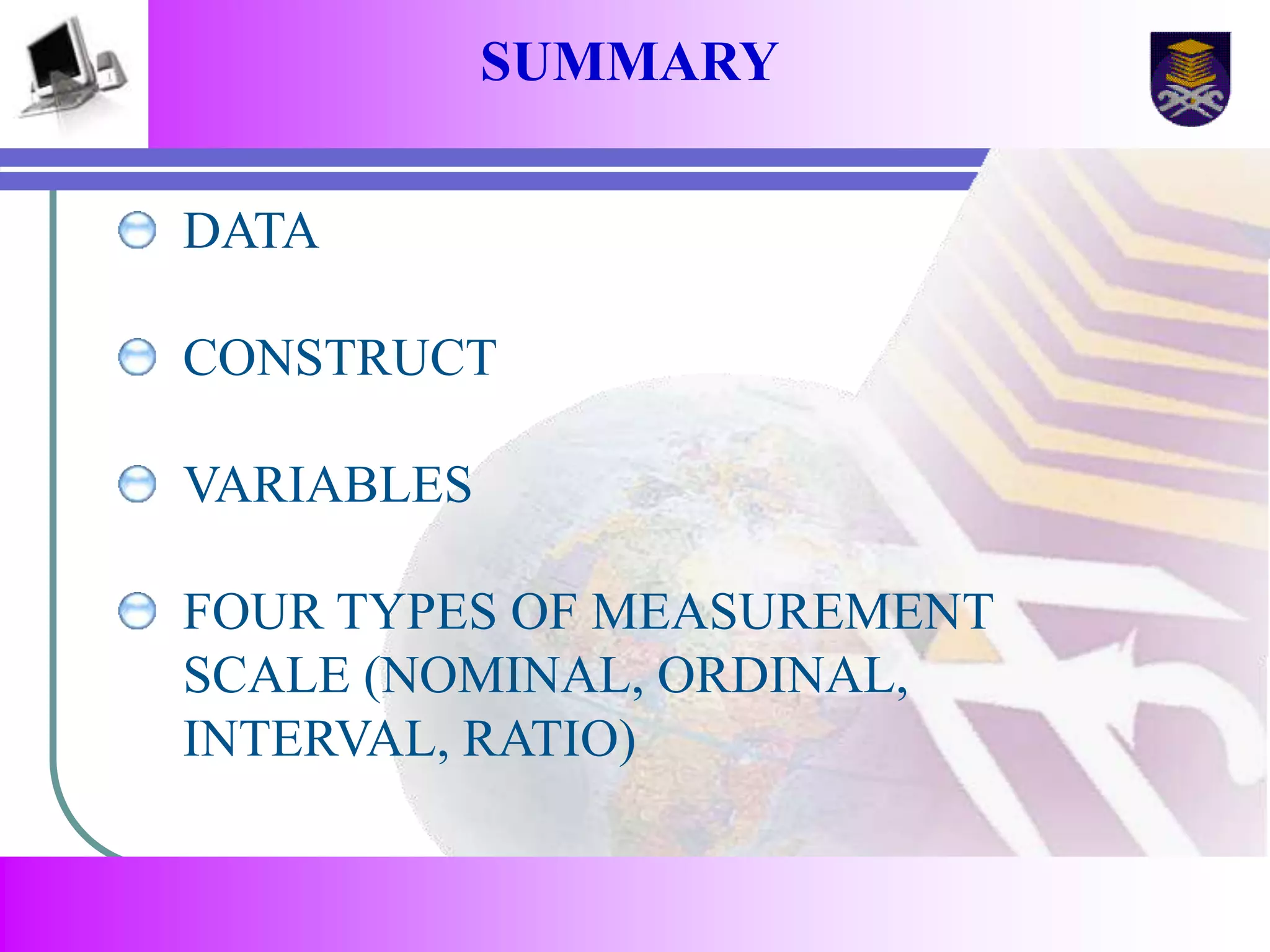 SUMMARY 
DATA 
CONSTRUCT 
VARIABLES 
FOUR TYPES OF MEASUREMENT 
SCALE (NOMINAL, ORDINAL, 
INTERVAL, RATIO) 
 