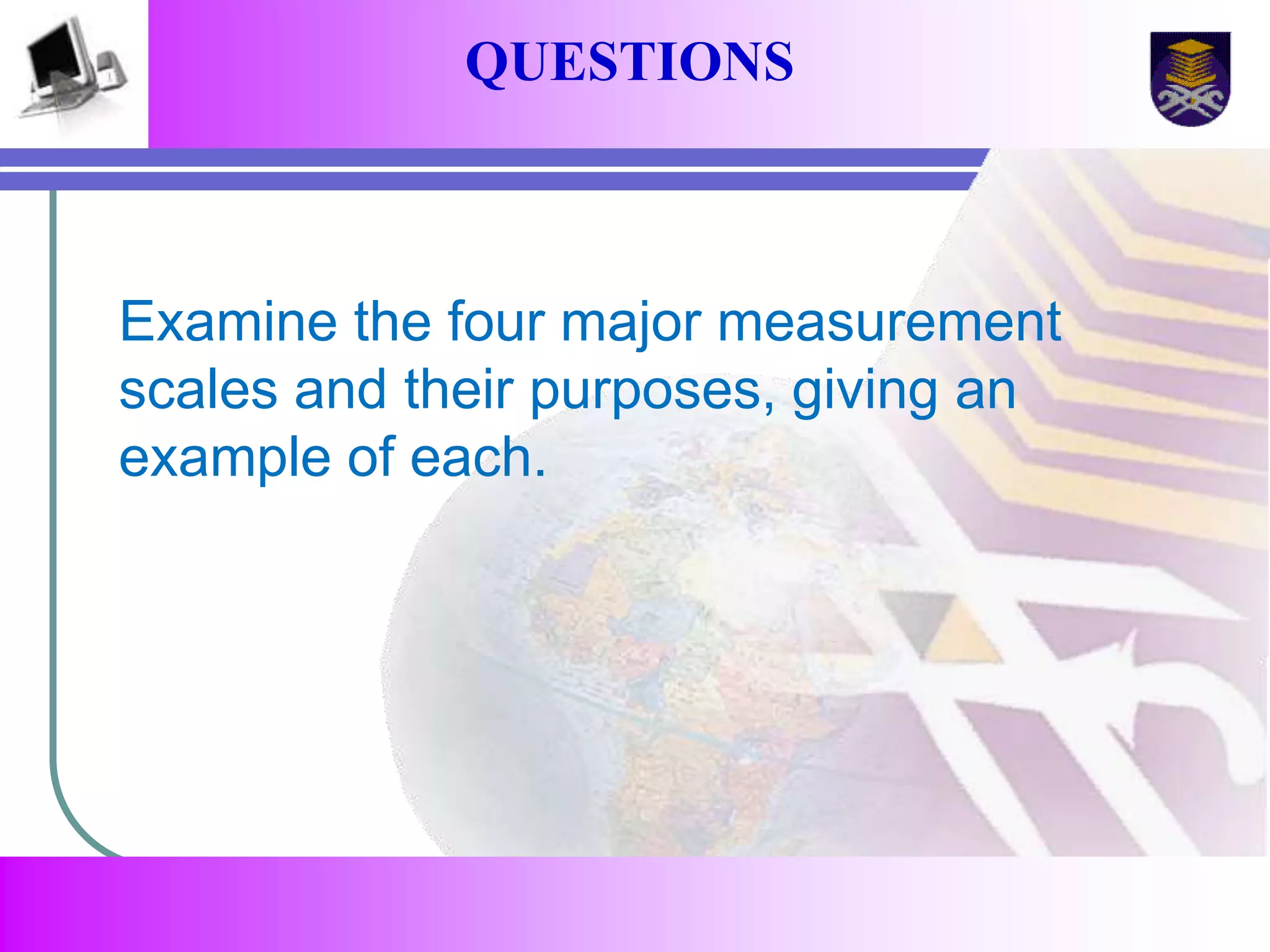 QUESTIONS 
Examine the four major measurement 
scales and their purposes, giving an 
example of each. 
 
