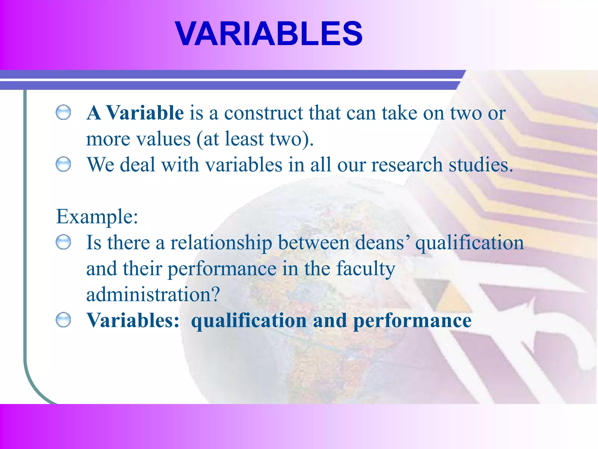 VARIABLES 
A Variable is a construct that can take on two or 
more values (at least two). 
We deal with variables in all our research studies. 
Example: 
Is there a relationship between deans’ qualification 
and their performance in the faculty 
administration? 
Variables: qualification and performance 
 