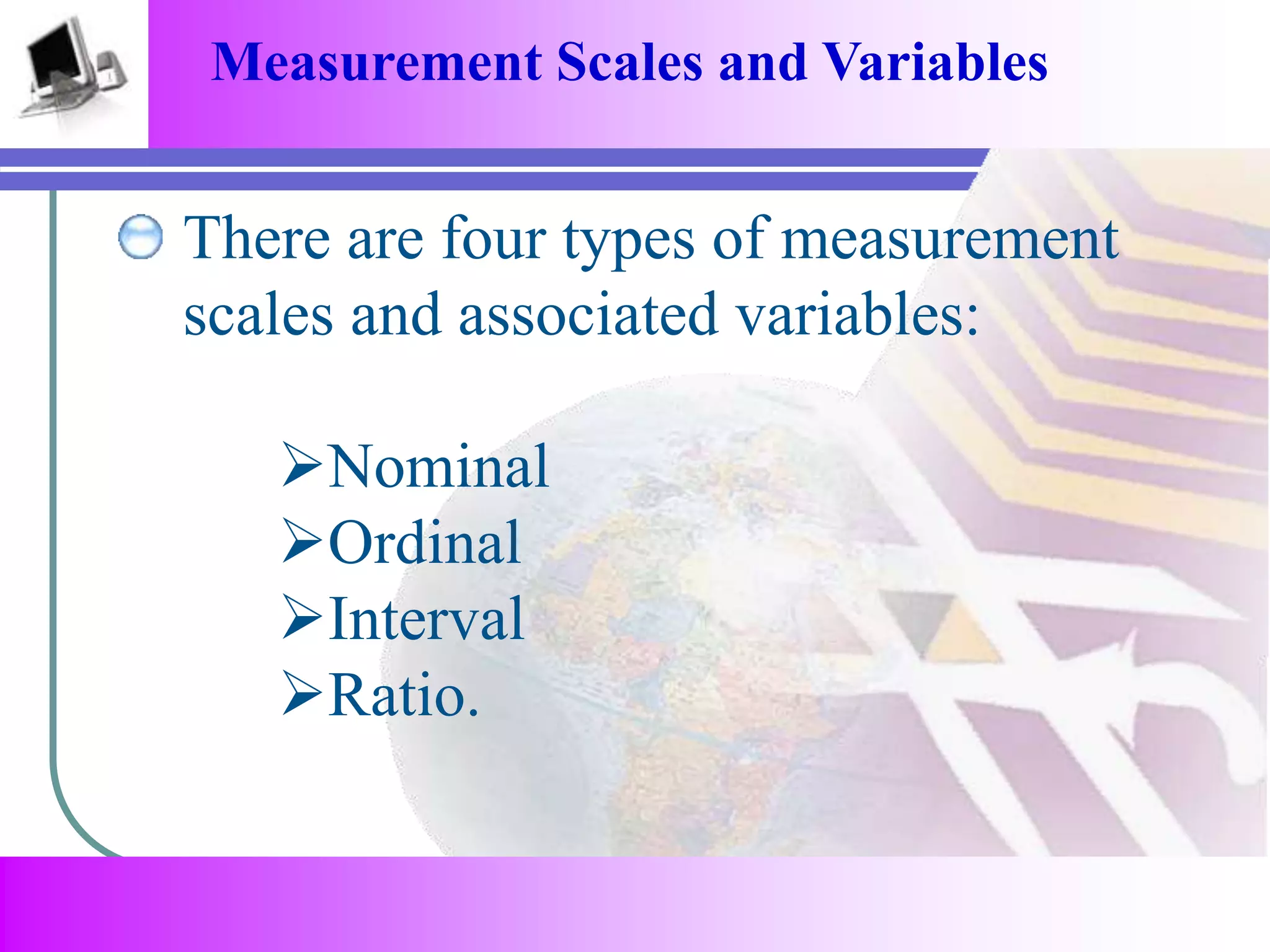 Measurement Scales and Variables 
There are four types of measurement 
scales and associated variables: 
Nominal 
Ordinal 
Interval 
Ratio. 
 