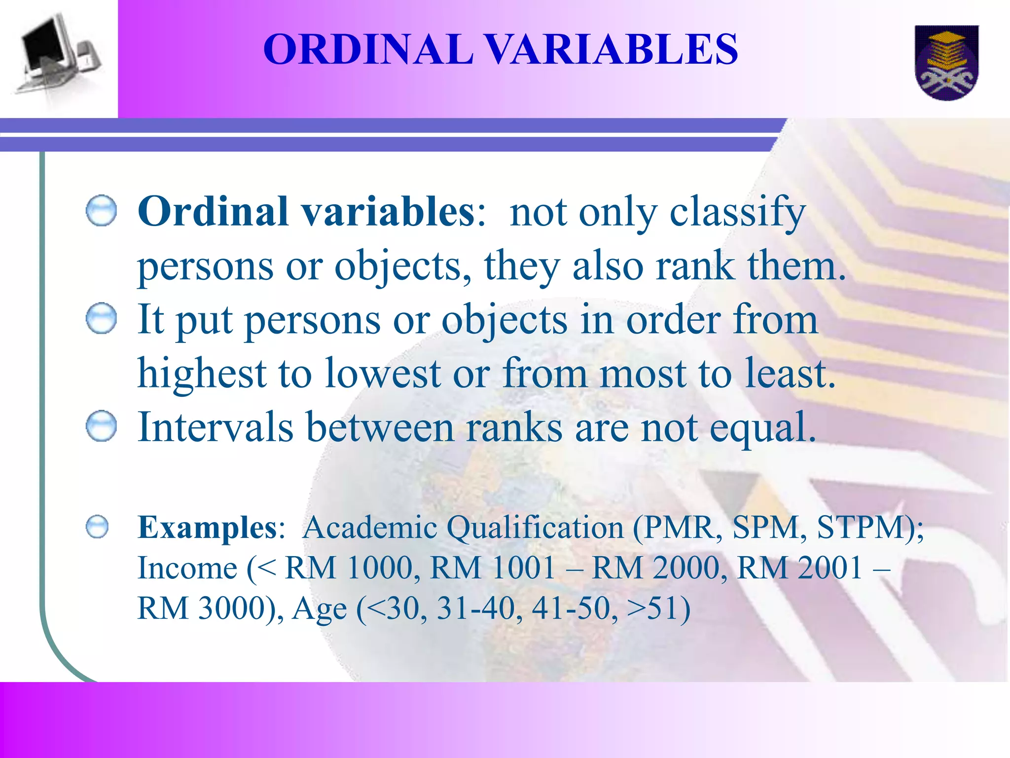 ORDINAL VARIABLES 
Ordinal variables: not only classify 
persons or objects, they also rank them. 
It put persons or objects in order from 
highest to lowest or from most to least. 
Intervals between ranks are not equal. 
Examples: Academic Qualification (PMR, SPM, STPM); 
Income (< RM 1000, RM 1001 – RM 2000, RM 2001 – 
RM 3000), Age (<30, 31-40, 41-50, >51) 
 
