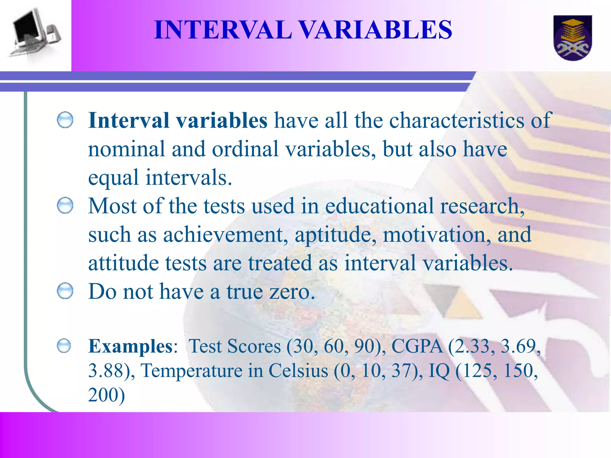 INTERVAL VARIABLES 
Interval variables have all the characteristics of 
nominal and ordinal variables, but also have 
equal intervals. 
Most of the tests used in educational research, 
such as achievement, aptitude, motivation, and 
attitude tests are treated as interval variables. 
Do not have a true zero. 
Examples: Test Scores (30, 60, 90), CGPA (2.33, 3.69, 
3.88), Temperature in Celsius (0, 10, 37), IQ (125, 150, 
200) 
 