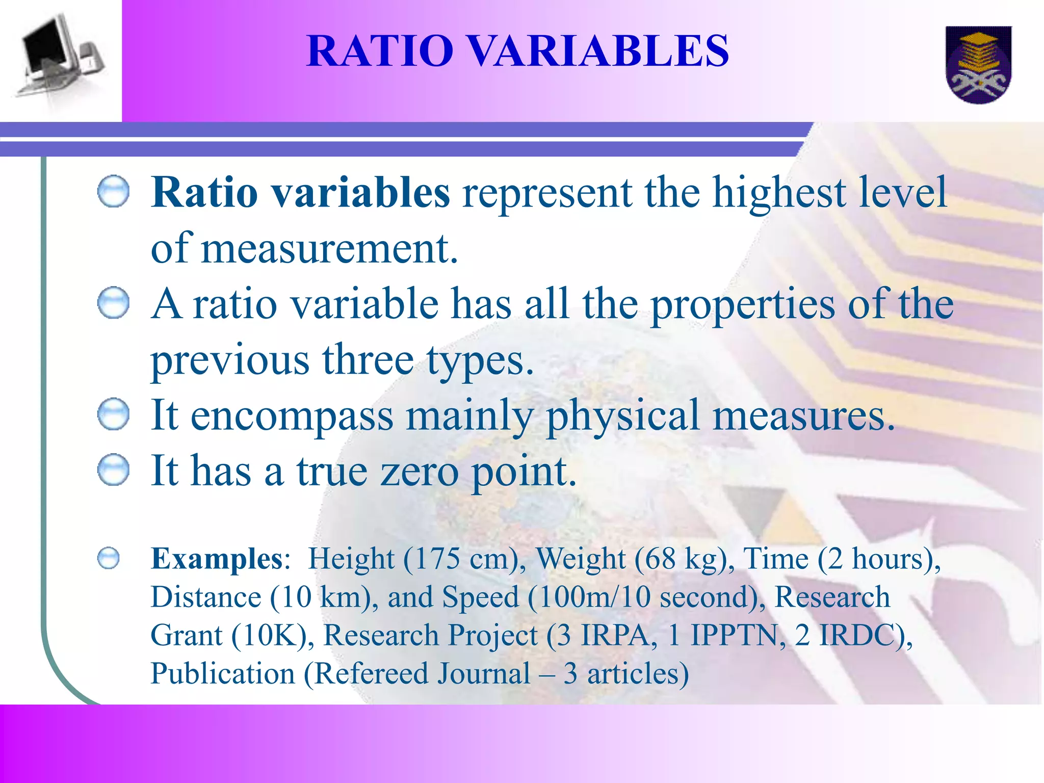 RATIO VARIABLES 
Ratio variables represent the highest level 
of measurement. 
A ratio variable has all the properties of the 
previous three types. 
It encompass mainly physical measures. 
It has a true zero point. 
Examples: Height (175 cm), Weight (68 kg), Time (2 hours), 
Distance (10 km), and Speed (100m/10 second), Research 
Grant (10K), Research Project (3 IRPA, 1 IPPTN, 2 IRDC), 
Publication (Refereed Journal – 3 articles) 
 