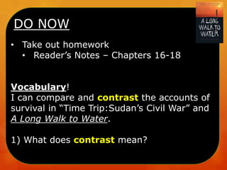 DO NOW
• Take out homework
• Reader’s Notes – Chapters 16-18
Vocabulary!
I can compare and contrast the accounts of
survival in “Time Trip:Sudan’s Civil War” and
A Long Walk to Water.
1) What does contrast mean?

 