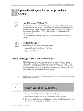 Upload Page Layout File and Approve Final Content




         7    Upload Page Layout File and Approve Final
Lesson
              Content


                       How This Lesson Will Help You
                       Once the individual elements for the project are approved, the Graphic Designer
                       takes the elements and creates a page layout using a desktop application such as
                       Adode InDesign or Quark. These files are uploaded to Creative Workflow for
                       final approval. Alternatively, a PDF can be uploaded for collaboration and
                       approval as well.
                       This lesson shows you how to upload an InDesign file and how to approve final
                       content.


                       Topics in This Lesson
                       After completing this lesson, you will be able to:
                       •    Upload InDesign file to Creative Workflow
                       •    Approve Final Content




Upload InDesign file to Creative Workflow
                       Adobe® InDesign® software elements can now be opened in Smart Review.
                       InDesign CS2 must be installed on the client workstation. A PDF shadow file is
                       created and uploaded with the InDesign file. To ensure that all supporting fonts
                       and place images from the InDesign file are included during the upload process,
                       select the Package option when uploading the file.



                       Note: Users that only need to view the uploaded shadow PDF file do not need to have InDesign CS2
                       installed on their workstation.




                           Activity: Upload an InDesign file

                       1.   Log on to the Desktop Software as the Graphic Designer.
                       2. Create a new folder in your project and name it Application Files.
                       3. On your computer, browse to the Resource CD and the InDesign folder or use
                          the file and network path provided by the instructor.


Internal Support for Portal Products                                                                                69
 