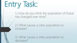 Entry Task:
1.) How do you think the population of Dubai
has changed over time?
2.) What causes a cities population to
increase?
3.) What causes a cities population to
decrease?
 