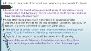 In cities in poor parts of the world, one out of every four households lives in
poverty.
Families with the lowest incomes are most at risk of their children being
malnourished and dying early, have less access to health services, and also
have less access to clean water.
Cities offer young people with higher levels of education greater
opportunities than they do for the less educated. Education, especially for
females, is a key factor linked to success in urban areas.
 The number of people living in poor housing conditions increased from
about 777 to 827 million in 2010 due to rapid urbanization in Asia.
 Over ½ of the people in the world live on less than $2 per day.
 Eleven of the world's 20 most polluted cities are in Asia. Air pollution
contributes to the premature death of half a million Asians each year.
 