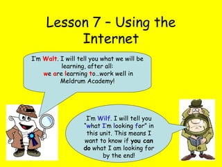 Lesson 7 – Using the Internet I’m  Wilf . I will tell you “ w hat  I ’ m  l ooking  f or” in this unit. This means I want to know if  you can do  what I am looking for by the end! I’m  Walt . I will tell you what we will be learning, after all: w e  a re  l earning  t o…work well in Meldrum Academy! 