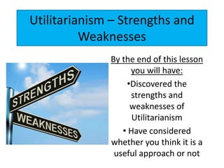Utilitarianism – Strengths and
Weaknesses
By the end of this lesson
you will have:
•Discovered the
strengths and
weaknesses of
Utilitarianism
• Have considered
whether you think it is a
useful approach or not
 