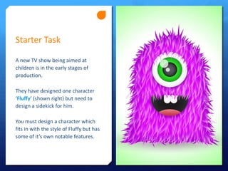 Starter Task
A new TV show being aimed at
children is in the early stages of
production.
They have designed one character
‘Fluffy’ (shown right) but need to
design a sidekick for him.
You must design a character which
fits in with the style of Fluffy but has
some of it’s own notable features.