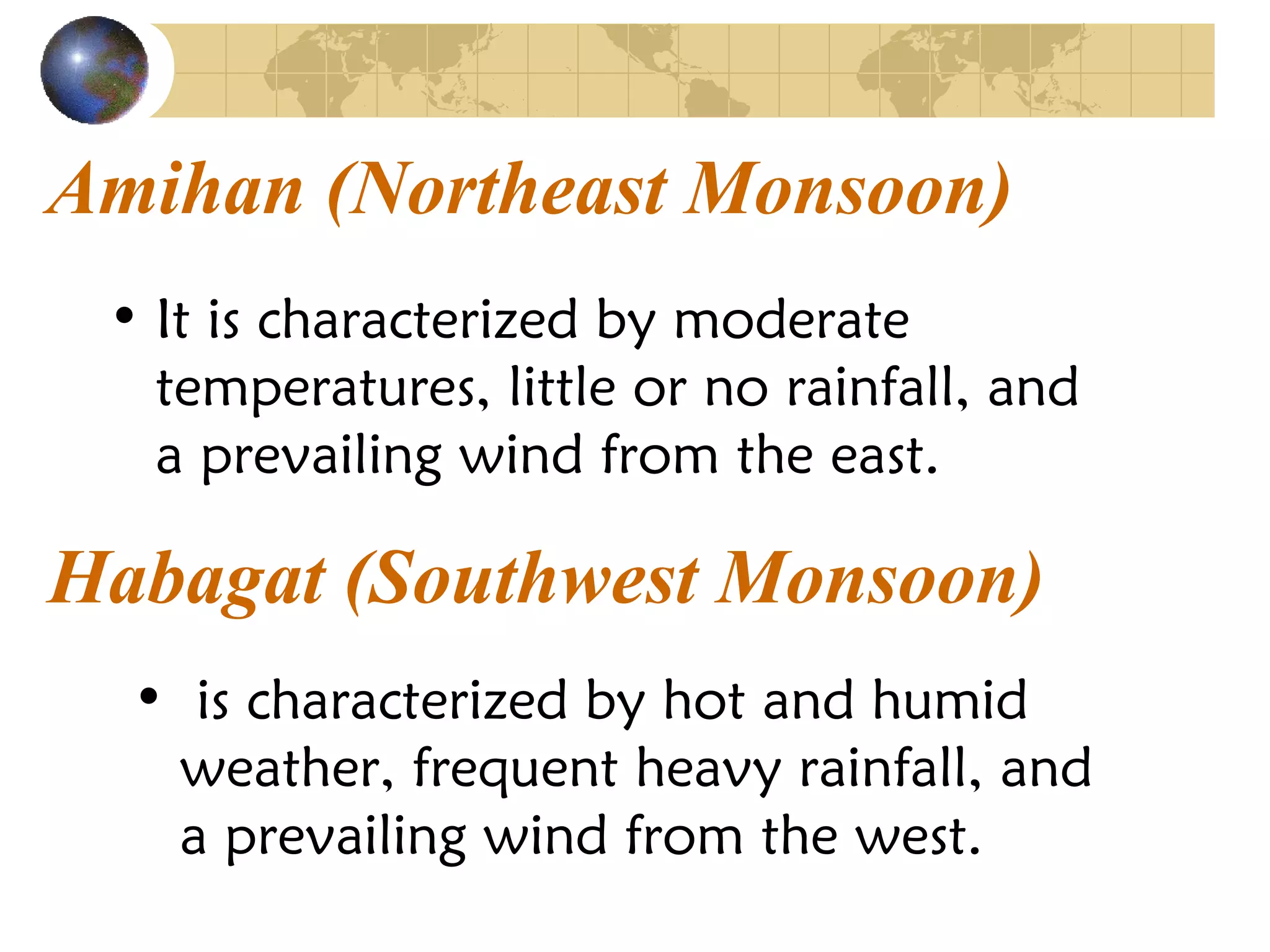 • It is characterized by moderate
temperatures, little or no rainfall, and
a prevailing wind from the east.
Amihan (Northeast Monsoon)
Habagat (Southwest Monsoon)
• is characterized by hot and humid
weather, frequent heavy rainfall, and
a prevailing wind from the west.