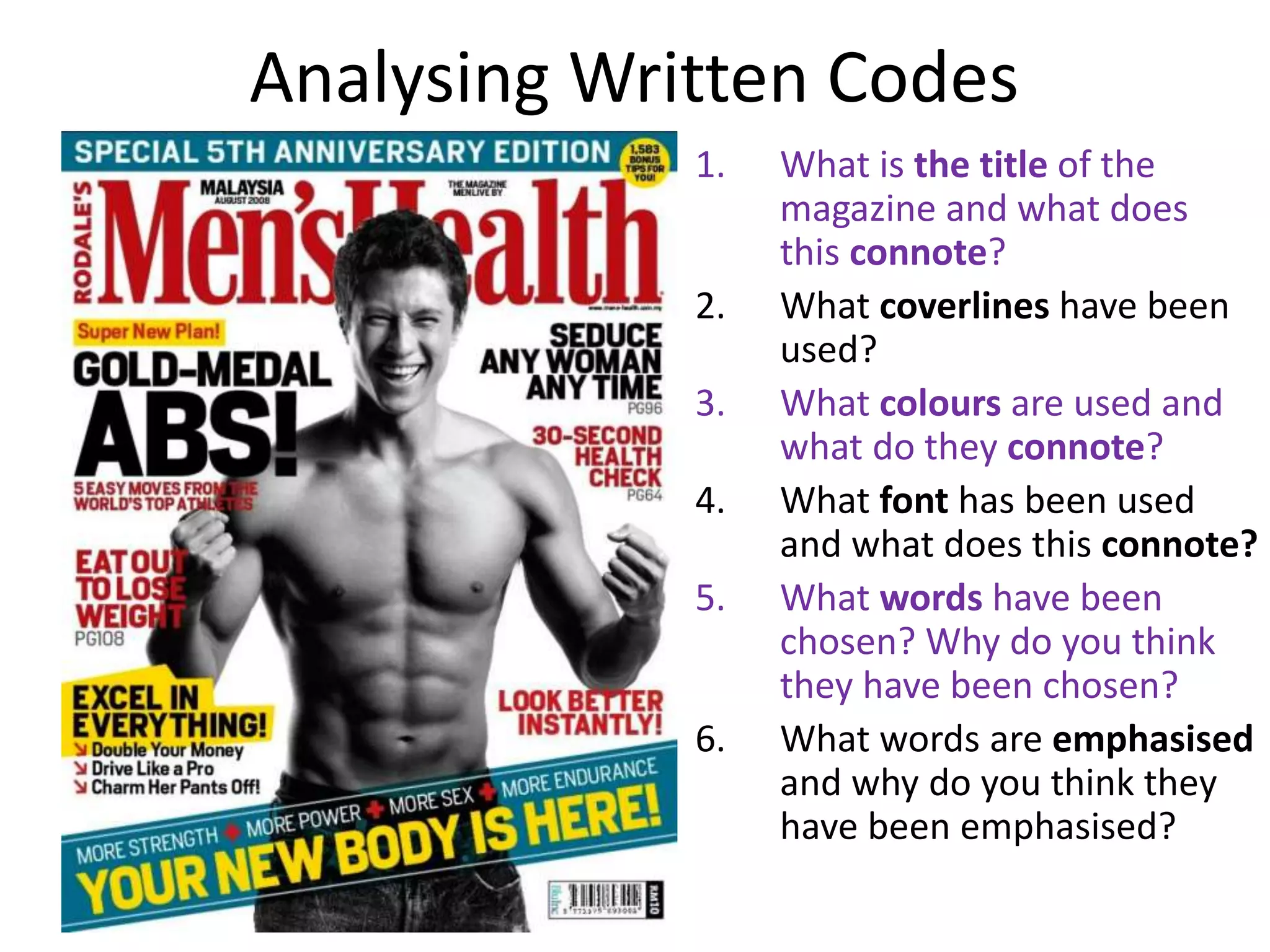 Analysing Written Codes
1. What is the title of the
magazine and what does
this connote?
2. What coverlines have been
used?
3. What colours are used and
what do they connote?
4. What font has been used
and what does this connote?
5. What words have been
chosen? Why do you think
they have been chosen?
6. What words are emphasised
and why do you think they
have been emphasised?
 