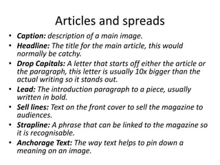 Articles and spreads
• Caption: description of a main image.
• Headline: The title for the main article, this would
normally be catchy.
• Drop Capitals: A letter that starts off either the article or
the paragraph, this letter is usually 10x bigger than the
actual writing so it stands out.
• Lead: The introduction paragraph to a piece, usually
written in bold.
• Sell lines: Text on the front cover to sell the magazine to
audiences.
• Strapline: A phrase that can be linked to the magazine so
it is recognisable.
• Anchorage Text: The way text helps to pin down a
meaning on an image.
 