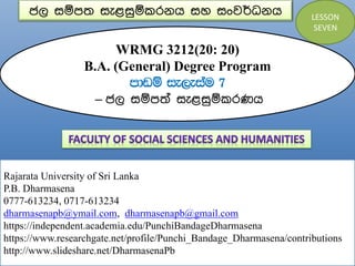 ජල සම්පත සැළසුම්කරනය සහ සංවර්ධනය
WRMG 3212(20: 20)
B.A. (General) Degree Program
mdvï ie,eiau 7
– ජල සම්පත් සැළසුම්කරණය
Rajarata University of Sri Lanka
P.B. Dharmasena
0777-613234, 0717-613234
dharmasenapb@ymail.com, dharmasenapb@gmail.com
https://independent.academia.edu/PunchiBandageDharmasena
https://www.researchgate.net/profile/Punchi_Bandage_Dharmasena/contributions
http://www.slideshare.net/DharmasenaPb
LESSON
SEVEN
 