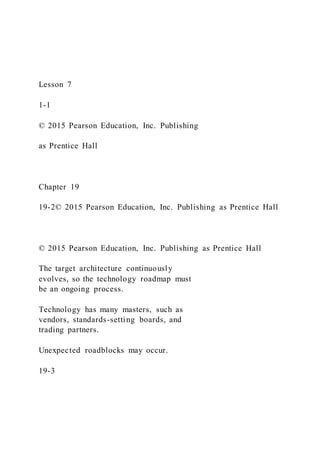 Lesson 7
1-1
© 2015 Pearson Education, Inc. Publishing
as Prentice Hall
Chapter 19
19-2© 2015 Pearson Education, Inc. Publishing as Prentice Hall
© 2015 Pearson Education, Inc. Publishing as Prentice Hall
The target architecture continuously
evolves, so the technology roadmap must
be an ongoing process.
Technology has many masters, such as
vendors, standards-setting boards, and
trading partners.
Unexpected roadblocks may occur.
19-3
 