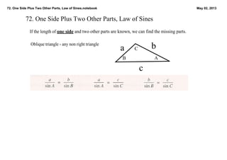 72. One Side Plus Two Other Parts, Law of Sines.notebook May 02, 2013
72. One Side Plus Two Other Parts, Law of Sines
If the length of one side and two other parts are known, we can find the missing parts.  
Oblique triangle ­ any non right triangle
a b
c
AB
C
 