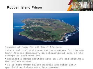Robben Island Prison
• symbol of hope for all South Africans
• now a cultural and conservation showcase for the new
South African democracy, an international icon of the
triumph of good over evil
• declared a World Heritage Site in 1999 and housing a
world-class museum
• it is here where Nelson Mandela and other anti-
apartheid activists were incarcerated
 
