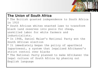 The Union of South Africa
• The British granted independence to South Africa
in 1910
• South African whites enacted laws to transform
black land reserves into pools for cheap,
unskilled labor for white farmers and
industrialists.
• In 1948, Daniel Malan’s National Party won the
South African election
• It immediately began the policy of apartheid
(apartness), a system that legalized Afrikaner’s
strict control over blacks
• The National Party planned to make Afrikaner the
legal culture of South Africa by phasing out
English language
 