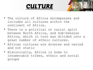 CULTURE
• The culture of Africa encompasses and
includes all cultures within the
continent of Africa.
• There is a political or racial split
between North Africa, and Sub-Saharan
Africa, which in turn was divided into a
great number of ethnic cultures.
• African cultures are diverse and varied
and not static
• Historically, Africa is home to
innumerable tribes, ethnic and social
groups
 
