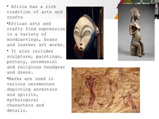 • Africa has a rich
tradition of arts and
crafts
•African arts and
crafts find expression
in a variety of
woodcarvings, brass
and leather art works.
• It also includes
sculpture, paintings,
pottery, ceremonial
and religious headgear
and dress.
•Masks are used in
various ceremonies
depicting ancestors
and spirits,
mythological
characters and
details.
 