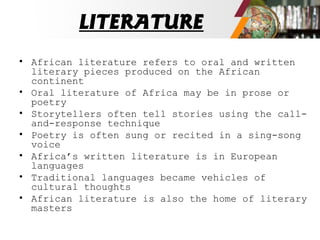 LITERATURE
• African literature refers to oral and written
literary pieces produced on the African
continent
• Oral literature of Africa may be in prose or
poetry
• Storytellers often tell stories using the call-
and-response technique
• Poetry is often sung or recited in a sing-song
voice
• Africa’s written literature is in European
languages
• Traditional languages became vehicles of
cultural thoughts
• African literature is also the home of literary
masters
 