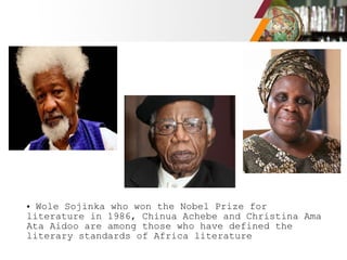• Wole Sojinka who won the Nobel Prize for
literature in 1986, Chinua Achebe and Christina Ama
Ata Aidoo are among those who have defined the
literary standards of Africa literature
 