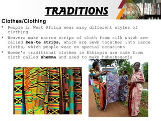 TRADITIONS
Clothes/Clothing
• People in West Africa wear many different styles of
clothing
• Weavers make narrow strips of cloth from silk which are
called Ken-te strips, which are sewn together into large
cloths, which people wear on special occasions
• Women’s traditional clothes in Ethiopia are made from
cloth called shemma and used to make habeshaqemis
 