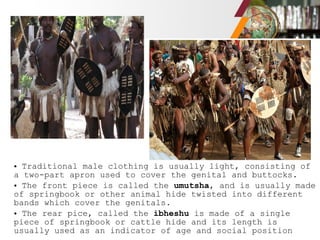 • Traditional male clothing is usually light, consisting of
a two-part apron used to cover the genital and buttocks.
• The front piece is called the umutsha, and is usually made
of springbook or other animal hide twisted into different
bands which cover the genitals.
• The rear pice, called the ibheshu is made of a single
piece of springbook or cattle hide and its length is
usually used as an indicator of age and social position
 