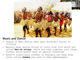Music and Dance
• People in West Africa wear many different styles of
clothing
• Weavers make narrow strips of cloth from silk which are
called Ken-te strips, which are sewn together into large
cloths, which people wear on special occasions
• Women’s traditional clothes in Ethiopia are made from
cloth called shemma and used to make habeshaqemis
 