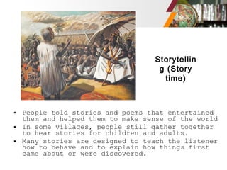 • People told stories and poems that entertained
them and helped them to make sense of the world
• In some villages, people still gather together
to hear stories for children and adults.
• Many stories are designed to teach the listener
how to behave and to explain how things first
came about or were discovered.
Storytellin
g (Story
time)
 