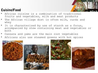 Cuisine/Food
• African cuisine is a combination of traditional
fruits and vegetables, milk and meat products
• The African village diet is often milk, curds and
whey
• It is characterized by use of starch as a focus,
accompanied by stew containing meat and vegetables or
both
• Cassava and yams are the main root vegetables
• Africans also use steamed greens with hot spices
 