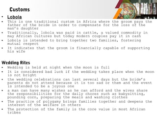 • Lobola
• This is one traditional custom in Africa where the groom pays the
father of the bride in order to compensate for the loss of the
man’s daughter
• Traditionally, lobola was paid in cattle, a valued commodity in
may African cultures but today modern couples pay it in cash
• Lobola is intended to bring together two families, fostering
mutual respect
• It indicates that the groom is financially capable of supporting
his wife
Wedding Rites
• Wedding is held at night when the moon is full
• It is considered bad luck if the wedding takes place when the moon
is not bright
• the wedding celebrations can last several days but the bride’s
parents do not attend because it is too sad or them and the event
is intended to be a joyous one
• a man can have many wishes as he can afford and the wives share
the responsibilities for the daily chores such as babysitting,
pounding corn, preparing the meals and washing clothes
• The practice of polygamy brings families together and deepens the
interest of the welfare in others
• The protection of the family is the core value in most African
tribes
Customs
 