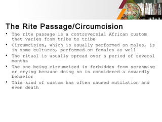 The Rite Passage/Circumcision
• The rite passage is a controversial African custom
that varies from tribe to tribe
• Circumcision, which is usually performed on males, is
in some cultures, performed on females as well
• The ritual is usually spread over a period of several
months
• The one being circumcised is forbidden from screaming
or crying because doing so is considered a cowardly
behavior
• This kind of custom has often caused mutilation and
even death
 