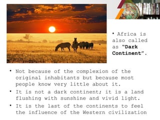 • Not because of the complexion of the
original inhabitants but because most
people know very little about it.
• It is not a dark continent; it is a land
flushing with sunshine and vivid light.
• It is the last of the continents to feel
the influence of the Western civilization
• Africa is
also called
as “Dark
Continent”.
 
