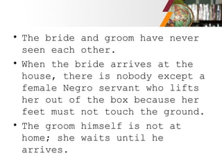• The bride and groom have never
seen each other.
• When the bride arrives at the
house, there is nobody except a
female Negro servant who lifts
her out of the box because her
feet must not touch the ground.
• The groom himself is not at
home; she waits until he
arrives.
 
