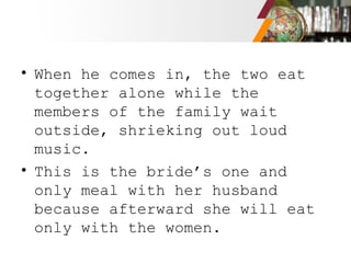 • When he comes in, the two eat
together alone while the
members of the family wait
outside, shrieking out loud
music.
• This is the bride’s one and
only meal with her husband
because afterward she will eat
only with the women.
 