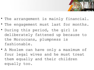 • The arrangement is mainly financial.
• The engagement must last for months.
• During this period, the girl is
deliberately fattened up because to
the Moroccans, plumpness is
fashionable.
• A Moslem can have only a maximum of
four legal wives and he must treat
them equally and their children
equally too.
 