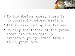• To the Moslem moors, there is
no courtship before marriage.
• All is arranged by the fathers.
• Usually the father of the groom
looks around to size up
available young ladies from 13
to 15 years old.
 